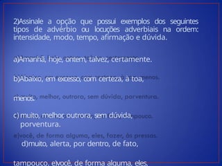 2)Assinale a opção que possui exemplos dos seguintes
tipos de advérbio ou locuções adverbiais na ordem:
intensidade, modo, tempo, afirmação e dúvida.
a)Amanhã, hoje, ontem, talvez, certamente.
b)Abaixo, em excesso, com certeza, à toa,
menos.
c) muito, melhor
, outrora, sem dúvida,
porventura.
d)muito, alerta, por dentro, de fato,
tampouco. e)você, de forma alguma, eles,
 