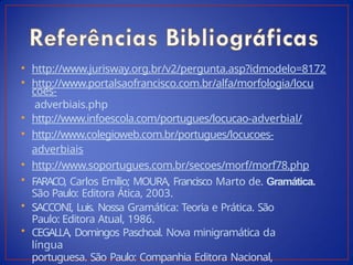 • http://www.jurisway.org.br/v2/pergunta.asp?idmodelo=8172
• http://www.portalsaofrancisco.com.br/alfa/morfologia/locu
coes-
adverbiais.php
• http://www.infoescola.com/portugues/locucao-adverbial/
• http://www.colegioweb.com.br/portugues/locucoes-
adverbiais
• http://www.soportugues.com.br/secoes/morf/morf78.php
• FARACO, Carlos Emílio; MOURA, Francisco Marto de. Gramática.
São Paulo: Editora Ática, 2003.
• SACCONI, Luis. Nossa Gramática: Teoria e Prática. São
Paulo: Editora Atual, 1986.
• CEGALLA, Domingos Paschoal. Nova minigramática da
língua
portuguesa. São Paulo: Companhia Editora Nacional,
 