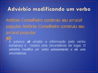 Antônio Conselheiro construiu seu arraial
popular. Antônio Conselheiro construiu seu
arraial popular
ali.
• A palavra ali amplia a informação pelo verbo
(construiu) e mostra uma circunstância de lugar
. O
advérbio modifica um verbo acrescentando a ele uma
circunstância.
 