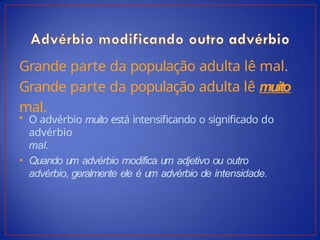 Grande parte da população adulta lê mal.
Grande parte da população adulta lê muito
mal.
• O advérbio muito está intensificando o significado do
advérbio
mal.
• Quando um advérbio modifica um adjetivo ou outro
advérbio, geralmente ele é um advérbio de intensidade.
 