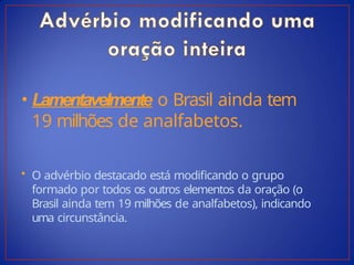 • Lamentavelmente o Brasil ainda tem
19 milhões de analfabetos.
• O advérbio destacado está modificando o grupo
formado por todos os outros elementos da oração (o
Brasil ainda tem 19 milhões de analfabetos), indicando
uma circunstância.
 
