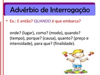Advérbio de Interrogação
• Ex.: E então? QUANDO é que embarca?
onde? (lugar), como? (modo), quando?
(tempo), porque? (causa), quanto? (preço e
intensidade), para que? (finalidade).
 