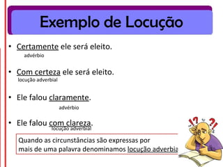 • Certamente ele será eleito.
• Com certeza ele será eleito.
• Ele falou claramente.
• Ele falou com clareza.
Quando as circunstâncias são expressas por
mais de uma palavra denominamos locução adverbial.
advérbio
locução adverbial
advérbio
locução adverbial
Exemplo de Locução
 