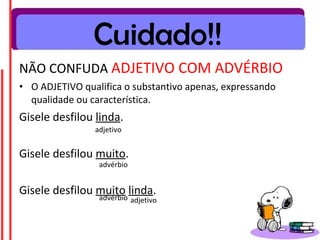 NÃO CONFUDA ADJETIVO COM ADVÉRBIO
• O ADJETIVO qualifica o substantivo apenas, expressando
qualidade ou característica.
Gisele desfilou linda.
Gisele desfilou muito.
Gisele desfilou muito linda.
Cuidado!!
adjetivo
advérbio
advérbio adjetivo
 