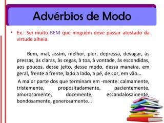 Advérbios de Modo
• Ex.: Sei muito BEM que ninguém deve passar atestado da
virtude alheia.
Bem, mal, assim, melhor, pior, depressa, devagar, às
pressas, às claras, às cegas, à toa, à vontade, às escondidas,
aos poucos, desse jeito, desse modo, dessa maneira, em
geral, frente a frente, lado a lado, a pé, de cor, em vão...
A maior parte dos que terminam em -mente: calmamente,
tristemente, propositadamente, pacientemente,
amorosamente, docemente, escandalosamente,
bondosamente, generosamente...
 