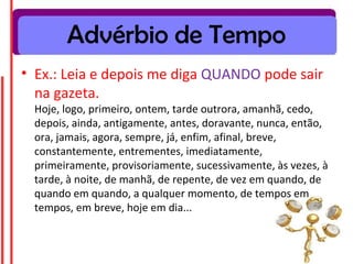 Advérbio de Tempo
• Ex.: Leia e depois me diga QUANDO pode sair
na gazeta.
Hoje, logo, primeiro, ontem, tarde outrora, amanhã, cedo,
depois, ainda, antigamente, antes, doravante, nunca, então,
ora, jamais, agora, sempre, já, enfim, afinal, breve,
constantemente, entrementes, imediatamente,
primeiramente, provisoriamente, sucessivamente, às vezes, à
tarde, à noite, de manhã, de repente, de vez em quando, de
quando em quando, a qualquer momento, de tempos em
tempos, em breve, hoje em dia...
 