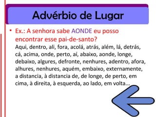 Advérbio de Lugar
• Ex.: A senhora sabe AONDE eu posso
encontrar esse pai-de-santo?
Aqui, dentro, ali, fora, acolá, atrás, além, lá, detrás,
cá, acima, onde, perto, aí, abaixo, aonde, longe,
debaixo, algures, defronte, nenhures, adentro, afora,
alhures, nenhures, aquém, embaixo, externamente,
a distancia, à distancia de, de longe, de perto, em
cima, à direita, à esquerda, ao lado, em volta...
 