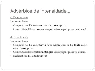 Advérbios de intensidade…
c) Tanto + verbo
Usa-se em frases:
- Comparativas: Ele come tanta carne como peixe.
- Consecutivas: Ele tanto estudou que vai conseguir passar no exame!


d) Verbo + tanto
Usa-se em frases:
- Comparativas: Ele come tanto carne como peixe ou Ele tanto come
  carne como peixe.
- Consecutivas: Ele estudou tanto que vai conseguir passar no exame.
- Exclamativas: Ele estuda tanto!
 