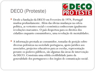 DECO (Proteste)
 Desde a fundação da DECO em Fevereiro de 1974, Portugal
  mudou profundamente. Além das óbvias mudanças na esfera
  política, as vertentes social e económica conheceram igualmente
  revoluções marcantes. O país despertou para os direitos dos
  cidadãos enquanto consumidores, uma revolução de mentalidades.

 A informação prestada ao consumidor, tomadas de posição sobre
  diversas polémicas na sociedade portuguesa, apoio jurídico aos
  associados, projectos educativos para as escolas, representação
  perante os poderes públicos, são algumas das áreas de intervenção
  da DECO. Construiu uma sólida credibilidade junto da
  generalidade dos portugueses e dos órgãos de comunicação social.
 