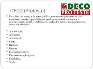 DECO (Proteste)
 Para além dos serviços de apoio jurídico para os seus associados, os não
    associados, ou seja, a população em geral, pode consultar o seu site e
    conhecer vários estudos, multimarcas, realizados pelos seus colaboradores,
    como por exemplo:

   Alimentação;
   Ambiente;
   Automóvel;
   Casa;
   Dinheiro;
   Direitos;
   Electrodomésticos;
   Electrónica e telemóveis;
   Fiscalidade;
   Saúde.
 