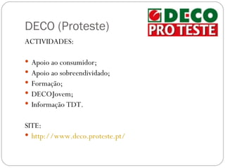 DECO (Proteste)
ACTIVIDADES:

 Apoio ao consumidor;
 Apoio ao sobreendividado;
 Formação;
 DECOJovem;
 Informação TDT.


SITE:
 http://www.deco.proteste.pt/
 