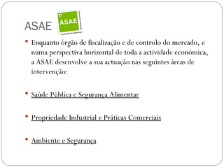 ASAE
 Enquanto órgão de fiscalização e de controlo do mercado, e
  numa perspectiva horizontal de toda a actividade económica,
  a ASAE desenvolve a sua actuação nas seguintes áreas de
  intervenção:

 Saúde Pública e Segurança Alimentar


 Propriedade Industrial e Práticas Comerciais


 Ambiente e Segurança
 