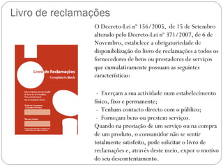 Livro de reclamações
                O Decreto-Lei nº 156/2005, de 15 de Setembro
                alterado pelo Decreto-Lei nº 371/2007, de 6 de
                Novembro, estabelece a obrigatoriedade de
                disponibilização do livro de reclamações a todos os
                fornecedores de bens ou prestadores de serviços
                que cumulativamente possuam as seguintes
                características:

                 - Exerçam a sua actividade num estabelecimento
                físico, fixo e permanente;
                 - Tenham contacto directo com o público;
                 - Forneçam bens ou prestem serviços.
                Quando na prestação de um serviço ou na compra
                de um produto, o consumidor não se sentir
                totalmente satisfeito, pode solicitar o livro de
                reclamações e, através deste meio, expor o motivo
                do seu descontentamento.
 