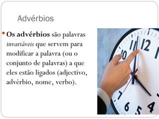 Advérbios
 Os advérbios são palavras
 invariáveis que servem para
 modificar a palavra (ou o
 conjunto de palavras) a que
 eles estão ligados (adjectivo,
 advérbio, nome, verbo).
 