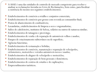  A ASAE é uma das entidades de controlo de mercado competente para receber e
    analisar as reclamações lavradas no Livro de Reclamações, bem como, para fiscalizar
    a existência do mesmo nos seguintes estabelecimentos:

   Estabelecimentos de comércio a retalho e conjuntos comerciais;
   Estabelecimentos de comércio por grosso com revenda ao consumidor final;
   Postos de abastecimento de combustíveis;
   Lavandarias, estabelecimentos de limpeza a seco e engomadorias;
   Salões de cabeleireiro, institutos de beleza, solários ou outros de natureza similar;
   Estabelecimentos de tatuagens e picercings;
   Estabelecimentos de venda e de reparação de automóveis velhos e usados;
   Parques de estacionamento subterrâneo ou de superfície;
   Agências funerárias;
   Estabelecimentos de restauração e bebidas;
   Estabelecimentos de comércio, manutenção e reparação de velocípedes,
    ciclomotores, motociclos e veículos automóveis novos e usados;
   Estabelecimentos de aluguer de velocípedes e motociclos;
   Estabelecimentos de reparação de bens pessoais e domésticos;
   Estabelecimentos de centros de estudos e de explicações;
   Empreendimentos turísticos.
 