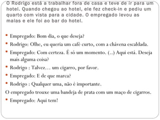 O Rodrigo está a trabalhar fora de casa e teve de ir para um
hotel. Quando chegou ao hotel, ele fez check-in e pediu um
quarto com vista para a cidade. O empregado levou as
malas e ele foi ao bar do hotel.

 Empregado: Bom dia, o que deseja?
 Rodrigo: Olhe, eu queria um café curto, com a chávena escaldada.
 Empregado: Com certeza. É só um momento. (..) Aqui está. Deseja
  mais alguma coisa?
 Rodrigo : Talvez… um cigarro, por favor.
 Empregado: E de que marca?
 Rodrigo : Qualquer uma, não é importante.
O empregado trouxe uma bandeja de prata com um maço de cigarros.
 Empregado: Aqui tem!
 