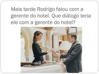 Mais tarde Rodrigo falou com a
gerente do hotel. Que diálogo teria
ele com a gerente do hotel?
 