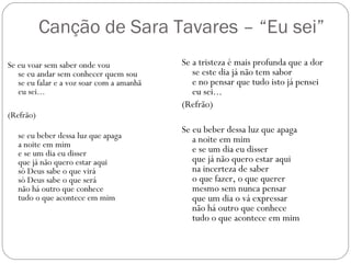 Canção de Sara Tavares – “Eu sei”
Se eu voar sem saber onde vou              Se a tristeza é mais profunda que a dor
   se eu andar sem conhecer quem sou          se este dia já não tem sabor
   se eu falar e a voz soar com a amanhã      e no pensar que tudo isto já pensei
   eu sei...                                  eu sei...
                                           (Refrão)
(Refrão)
                                           Se eu beber dessa luz que apaga
   se eu beber dessa luz que apaga            a noite em mim
   a noite em mim
   e se um dia eu disser                      e se um dia eu disser
   que já não quero estar aqui                que já não quero estar aqui
   só Deus sabe o que virá                    na incerteza de saber
   só Deus sabe o que será                    o que fazer, o que querer
   não há outro que conhece                   mesmo sem nunca pensar
   tudo o que acontece em mim                 que um dia o vá expressar
                                              não há outro que conhece 
                                              tudo o que acontece em mim
 