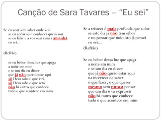 Canção de Sara Tavares – “Eu sei”
Se eu voar sem saber onde vou              Se a tristeza é mais profunda que a dor
   se eu andar sem conhecer quem sou          se este dia já não tem sabor
   se eu falar e a voz soar com a amanhã      e no pensar que tudo isto já pensei
   eu sei...                                  eu sei...
                                           (Refrão)
(Refrão)
                                           Se eu beber dessa luz que apaga
   se eu beber dessa luz que apaga            a noite em mim
   a noite em mim
   e se um dia eu disser                      e se um dia eu disser
   que já não quero estar aqui                que já não quero estar aqui
   só Deus sabe o que virá                    na incerteza de saber
   só Deus sabe o que será                    o que fazer, o que querer
   não há outro que conhece                   mesmo sem nunca pensar
   tudo o que acontece em mim                 que um dia o vá expressar
                                              não há outro que conhece 
                                              tudo o que acontece em mim
 