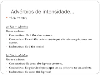 Advérbios de intensidade…
 TÃO/ TANTO


a) Tão + adjectivo
Usa-se nas frases:
- Comparativas: Ele é tão alto como eu.
- Consecutivas: Ele está tão desinteressado que não vai conseguir passar nos
  exames.
- Exclamativas: Ele é tão bonito!


b) Tão + advérbio
Usa-se nas frases:
- Comparativas: Ele como tão depressa como eu.
- Consecutivas: Ele guia tão depressa que um dia destes vai ter um acidente.
- Exclamativas: Ele come tão depressa!
 