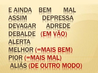 E AINDA BEM MAL
ASSIM DEPRESSA
DEVAGAR ADREDE
DEBALDE (EM VÃO)
ALERTA
MELHOR (=MAIS BEM)
PIOR (=MAIS MAL)
ALIÁS (DE OUTRO MODO)
 