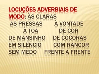 LOCUÇÕES ADVERBIAIS DE
MODO: ÀS CLARAS
ÀS PRESSAS À VONTADE
À TOA DE COR
DE MANSINHO DE CÓCORAS
EM SILÊNCIO COM RANCOR
SEM MEDO FRENTE A FRENTE
 