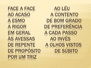 FACE A FACE AO LÉU
AO ACASO A CONTENTO
A ESMO DE BOM GRADO
A RIGOR DE PREFERÊNCIA
EM GERAL A CADA PASSO
ÀS AVESSAS AO INVÉS
DE REPENTE A OLHOS VISTOS
DE PROPÓSITO DE SÚBITO
POR UM TRIZ
 