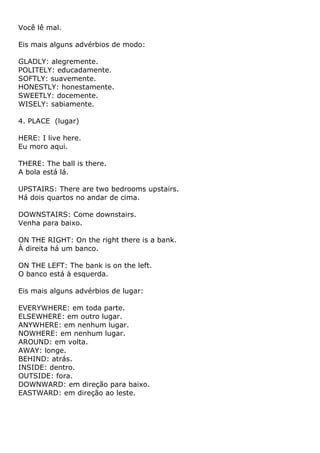 Você lê mal.

Eis mais alguns advérbios de modo:

GLADLY: alegremente.
POLITELY: educadamente.
SOFTLY: suavemente.
HONESTLY: honestamente.
SWEETLY: docemente.
WISELY: sabiamente.

4. PLACE (lugar)

HERE: I live here.
Eu moro aqui.

THERE: The ball is there.
A bola está lá.

UPSTAIRS: There are two bedrooms upstairs.
Há dois quartos no andar de cima.

DOWNSTAIRS: Come downstairs.
Venha para baixo.

ON THE RIGHT: On the right there is a bank.
À direita há um banco.

ON THE LEFT: The bank is on the left.
O banco está à esquerda.

Eis mais alguns advérbios de lugar:

EVERYWHERE: em toda parte.
ELSEWHERE: em outro lugar.
ANYWHERE: em nenhum lugar.
NOWHERE: em nenhum lugar.
AROUND: em volta.
AWAY: longe.
BEHIND: atrás.
INSIDE: dentro.
OUTSIDE: fora.
DOWNWARD: em direção para baixo.
EASTWARD: em direção ao leste.
 