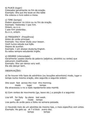 b) PLACE (lugar)
Colocados geralmente no fim da oração.
Exemplo: She put the book on the table
Ela colocou o livro sobre a mesa.

c) TIME (tempo)
Podem aparecer no início ou no fim da oração.
Exemplo: Yesterday I saw him.
Ontem, eu o vi.
I saw him yesterday.
Eu o vi, ontem.

d) FREQUENCY (freqüência)
Antes do verbo principal.
Exemplo: You never study your lesson.
Você nunca estuda sua lição.
Depois do auxiliar.
Exemplo: I am always studying English.
Eu estou sempre estudando Inglês.

e) DEGREE (intensidade)
Geralmente usados diante da palavra (adjetivo, advérbio ou verbo) que
estiverem modificando.
Exemplo: She can dance very well.
Ela sbe dançar bem.

OBSERVAÇÕES:

a) Se houver três tipos de advérbios (ou locuções adverbiais) modo, lugar e
tempo numa mesma oração, eles seguirão a seguinte ordem:

She swan fast across the river this morning.
          modo        lugar       tempo
Ela atravessou o rio a nado rapidamente esta manhã.

b) Com verbos de movimento (go, leave etc.) a posição é a seguinte:

Lisa left  for Italy by plane last week.
          lugar        modo tempo
Lisa partiu de avião para a Itália na semana passada.

c) Havendo mais de um advérbio do mesmo tipo, o mais específico vem antes.
Exemplo: He gets up at 7 o'clock every day.
                    tempo          tempo
 