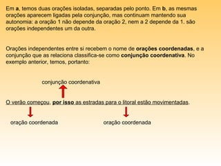 Em a, temos duas orações isoladas, separadas pelo ponto. Em b, as mesmas
orações aparecem ligadas pela conjunção, mas continuam mantendo sua
autonomia: a oração 1 não depende da oração 2, nem a 2 depende da 1. são
orações independentes um da outra.


Orações independentes entre si recebem o nome de orações coordenadas, e a
conjunção que as relaciona classifica-se como conjunção coordenativa. No
exemplo anterior, temos, portanto:


              conjunção coordenativa


O verão começou, por isso as estradas para o litoral estão movimentadas.


 oração coordenada                     oração coordenada
 