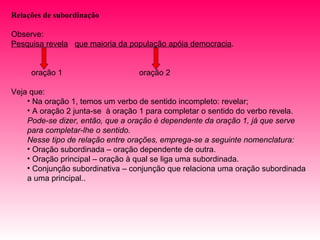 Relações de subordinação

Observe:
Pesquisa revela que maioria da população apóia democracia.


     oração 1                    oração 2

Veja que:
    • Na oração 1, temos um verbo de sentido incompleto: revelar;
    • A oração 2 junta-se à oração 1 para completar o sentido do verbo revela.
    Pode-se dizer, então, que a oração é dependente da oração 1, já que serve
    para completar-lhe o sentido.
    Nesse tipo de relação entre orações, emprega-se a seguinte nomenclatura:
    • Oração subordinada – oração dependente de outra.
    • Oração principal – oração à qual se liga uma subordinada.
    • Conjunção subordinativa – conjunção que relaciona uma oração subordinada
    a uma principal..
 