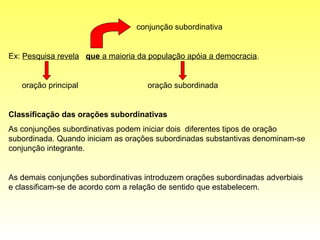 conjunção subordinativa


Ex: Pesquisa revela que a maioria da população apóia a democracia.


   oração principal                 oração subordinada


Classificação das orações subordinativas
As conjunções subordinativas podem iniciar dois diferentes tipos de oração
subordinada. Quando iniciam as orações subordinadas substantivas denominam-se
conjunção integrante.


As demais conjunções subordinativas introduzem orações subordinadas adverbiais
e classificam-se de acordo com a relação de sentido que estabelecem.
 