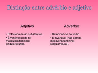 Adjetivo                         Advérbio

• Relaciona-se ao substantivo.   • Relaciona-se ao verbo.
• É variável (pode ter           • É invariável (não admite
masculino/feminino;              masculino/feminino;
singular/plural).                singular/plural).
 