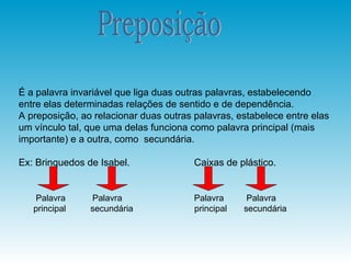 É a palavra invariável que liga duas outras palavras, estabelecendo
entre elas determinadas relações de sentido e de dependência.
A preposição, ao relacionar duas outras palavras, estabelece entre elas
um vínculo tal, que uma delas funciona como palavra principal (mais
importante) e a outra, como secundária.

Ex: Brinquedos de Isabel.               Caixas de plástico.


    Palavra     Palavra                 Palavra      Palavra
   principal    secundária              principal   secundária
 