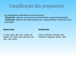 As preposições subdividem-se em dois grupos:
 *Essenciais: palavras que exercem exclusivamente o papel de preposição.
 *Acidentais: palavras de outras classes que, ocasionalmente, funcionam como
 preposição.


Essenciais                              Acidentais

a, ante, após, até, com, contra, de,    como, conforme, durante, fora,
desde, em, entre, para, perante, por,   mediante, segundo, senão, visto.
sem, sob, sobre.
 