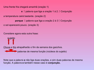 Uma frente fria chegará amanhã (oração 1)
                  e  palavra que liga a oração 1 à 2.  Conjunção

a temperatura cairá bastante. (oração 2)
             porque  palavra que liga a oração 2 à 3  Conjunção
o sol aparecerá pouco. (oração 3)


Considere agora esta outra frase:

   sujeito


Chuva e frio atrapalharão o fim de semana dos gaúchos.
               palavras de mesma função (núcleos do sujeito)


Note que a palavra e não liga duas orações, e sim duas palavras de mesma
função. A palavra e também nesse caso é conjunção.
 