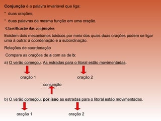 Conjunção é a palavra invariável que liga:
* duas orações;
* duas palavras de mesma função em uma oração.
Classificação das conjunções
Existem dois mecanismos básicos por meio dos quais duas orações podem se ligar
uma à outra: a coordenação e a subordinação.
Relações de coordenação
Compare as orações de a com as de b:
a) O verão começou. As estradas para o litoral estão movimentadas.


        oração 1                        oração 2
                     conjunção


b) O verão começou, por isso as estradas para o litoral estão movimentadas.


      oração 1                     oração 2
 