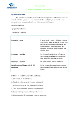 Ficha de trabalho

                             Língua Portuguesa – 7º ano – 2010/2011


Locuções adverbiais

       São consideradas locuções adverbiais duas ou mais palavras que funcionam como uma
unidade sintáctica que ocorre no mesmo contexto de um advérbio, apresentando o mesmo
comportamento desta classe de palavras. Podem ser constituídas por:

- preposição + nome

- preposição + advérbio

- preposição + adjectivo

Constituição das preposições adverbiais           Formas

Preposição + nome                                 À tarde, de pé, a custo, à distância, á pressa,
                                                  ao acaso, por acaso, ao lado, às escuras, com
                                                  certeza, de manhã, de pé, de repente, sem
                                                  dúvida, á direita, à esquerda, á toa, ao
                                                  contrário, às avessas, às claras, de cor, em
                                                  silêncio, efeito…

Preposição + advérbio                             Em cima, de longe, de cima, de longe, de
                                                  dentro, de perto, para dentro, por ali, por
                                                  aqui, por dentro, por fora, por perto…

Preposição + adjectivo                            Em geral, de novo, em vão, em breve…

Locuções constituídas por mais de dois            De vez em quando, de quando em quando,
elementos                                         de tempos a tempos, de bom grado, de mau
                                                  grado…



Sublinha os advérbios presentes nas frases.

1. Este período de glória foi breve.

2. À distância voltou-se: ainda viu o seu vestido azul.

3. Vejo um bocadinho do Tejo que está no fim da rua.

4. Deixa estar, este senhor embrulha-o. Quanto custa?

5. Era necessário que fosse um bem grande homem.

6. O caixeiro estava tão excitado que a sua voz gaguejava.
 