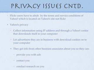 Privacy issues cntd. Flickr users have to abide  by the terms and service conditions of Yahoo! which is located on Yahoo!s site not flickr Yahoo!s privacy Collect information using IP address and through a Yahoo! cookie that downloads itself to your computer Let advertisers they are in business with download cookies on to your computer They get info from other business associates about you so they can: provide you with ads contact you conduct research on you 