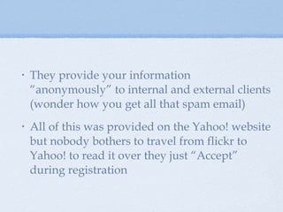Yahoo! privacy cntd. They provide your information “anonymously” to internal and external clients (wonder how you get all that spam email) All of this was provided on the Yahoo! website but nobody bothers to travel from flickr to Yahoo! to read it over they just “Accept” during registration  