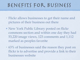 Benefits for business  Flickr allows businesses to get their name and pictures of their business out there New York Public Library posted on flickr commons section and within one day they had 53,220 image views, 123 comments and 1,112 marked as peoples favorite 63% of businesses said the reason they post on flickr is to advertise and provide a link to their businesses website 