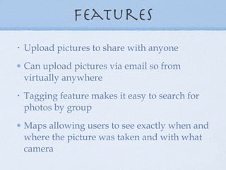 Features Upload pictures to share with anyone Can upload pictures via email so from virtually anywhere Tagging feature makes it easy to search for photos by group Maps allowing users to see exactly when and where the picture was taken and with what camera 