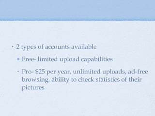 2 types of accounts available Free- limited upload capabilities  Pro- $25 per year, unlimited uploads, ad-free browsing, ability to check statistics of their pictures 