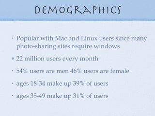 demographics Popular with Mac and Linux users since many photo-sharing sites require windows 22 million users every month 54% users are men 46% users are female ages 18-34 make up 39% of users ages 35-49 make up 31% of users  