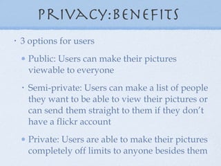 privacy:benefits  3 options for users Public: Users can make their pictures viewable to everyone Semi-private: Users can make a list of people they want to be able to view their pictures or can send them straight to them if they don’t have a flickr account Private: Users are able to make their pictures completely off limits to anyone besides them 