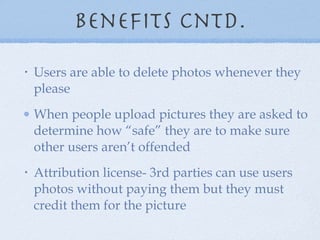 Benefits cntd. Users are able to delete photos whenever they please When people upload pictures they are asked to determine how “safe” they are to make sure other users aren’t offended Attribution license- 3rd parties can use users photos without paying them but they must credit them for the picture 