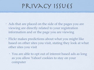 privacy issues Ads that are placed on the side of the pages you are viewing are directly related to your registration information and or the page you are viewing Flickr makes predictions about what you might like based on other sites you visit, stating they look at what other sites you visit You are able to opt out of interest based ads as long as you allow Yahoo! cookies to stay on your computer 