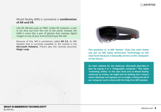 Mixed Reality (MR) is somewhat a combination
of AR and VR.
Like VR, MR also uses an HMD. Unlike VR, however, a user
is not shut out from the rest of the world. Instead, the
HMD is more like a pair of glasses that overlays digital
images on top of your environment (just like AR).
Because of this, MR is sometimes called AR 2.0. An MR
headset that is currently available to the market is the
Microsoft Hololens. There’s also the recently launched
Magic Leap.
WHAT IS IMMERSIVE TECHNOLOGY?
By Advrtas
Advrtas.com 9
VR
On their website for the HoloLens, Microsoft describes it
best by saying it is a “holographic computer.” This takes
“extending reality” to the next level and as Mixed Reality
continues to evolve, we might just be looking into a future
where desktops and laptops are no longer a thing and all of
our computer work is done with the help of an MR headset.
The question is: is MR “better” than the rest? Some
say yes as MR takes Immersive Technology to the
next level because it basically serves as the computer
of the future.
 