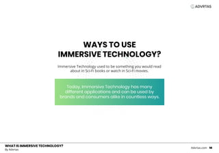 WHAT IS IMMERSIVE TECHNOLOGY?
Immersive Technology used to be something you would read
about in Sci-Fi books or watch in Sci-Fi movies.
WHAT IS IMMERSIVE TECHNOLOGY?
By Advrtas
Advrtas.com 10
WAYS TO USE
IMMERSIVE TECHNOLOGY?
Today, Immersive Technology has many
different applications and can be used by
brands and consumers alike in countless ways.
 