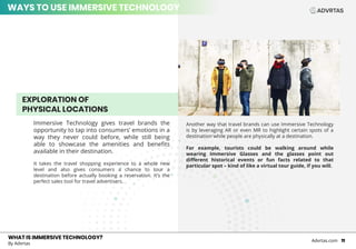 EXPLORATION OF
PHYSICAL LOCATIONS
Immersive Technology gives travel brands the
opportunity to tap into consumers’ emotions in a
way they never could before, while still being
able to showcase the amenities and benefits
available in their destination.
It takes the travel shopping experience to a whole new
level and also gives consumers a chance to tour a
destination before actually booking a reservation. It’s the
perfect sales tool for travel advertisers.
WHAT IS IMMERSIVE TECHNOLOGY?
By Advrtas
Advrtas.com 11
Another way that travel brands can use Immersive Technology
is by leveraging AR or even MR to highlight certain spots of a
destination while people are physically at a destination.
For example, tourists could be walking around while
wearing Immersive Glasses and the glasses point out
different historical events or fun facts related to that
particular spot – kind of like a virtual tour guide, if you will.
WAYS TO USE IMMERSIVE TECHNOLOGY
 